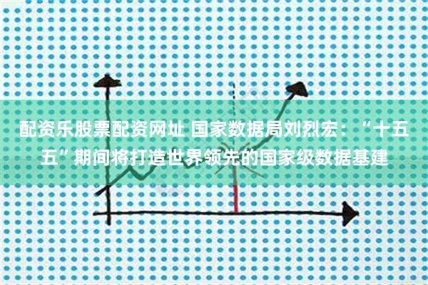 配资乐股票配资网址 国家数据局刘烈宏：“十五五”期间将打造世界领先的国家级数据基建