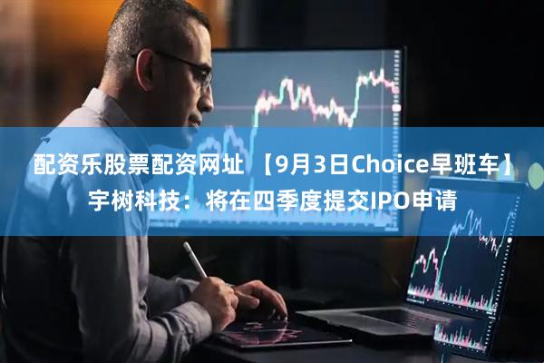 配资乐股票配资网址 【9月3日Choice早班车】宇树科技：将在四季度提交IPO申请