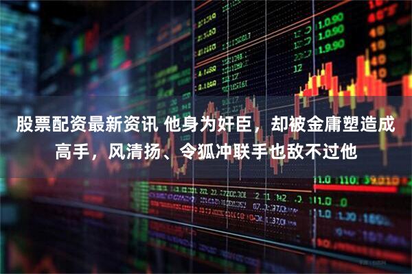 股票配资最新资讯 他身为奸臣，却被金庸塑造成高手，风清扬、令狐冲联手也敌不过他
