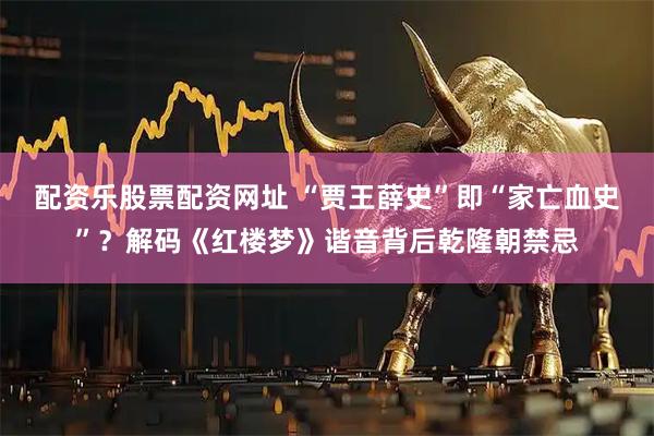 配资乐股票配资网址 “贾王薛史”即“家亡血史”？解码《红楼梦》谐音背后乾隆朝禁忌