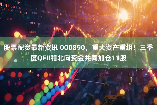 股票配资最新资讯 000890，重大资产重组！三季度QFII和北向资金共同加仓11股
