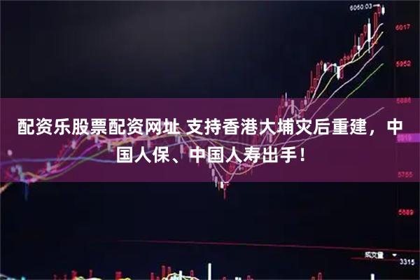 配资乐股票配资网址 支持香港大埔灾后重建，中国人保、中国人寿出手！
