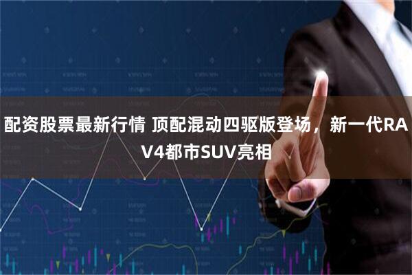 配资股票最新行情 顶配混动四驱版登场，新一代RAV4都市SUV亮相
