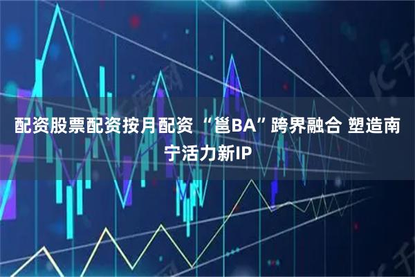 配资股票配资按月配资 “邕BA”跨界融合 塑造南宁活力新IP