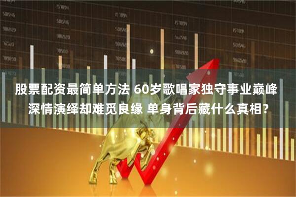 股票配资最简单方法 60岁歌唱家独守事业巅峰 深情演绎却难觅良缘 单身背后藏什么真相？