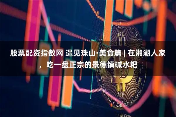 股票配资指数网 遇见珠山·美食篇 | 在湘湖人家，吃一盘正宗的景德镇碱水粑