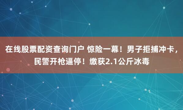 在线股票配资查询门户 惊险一幕！男子拒捕冲卡，民警开枪逼停！缴获2.1公斤冰毒