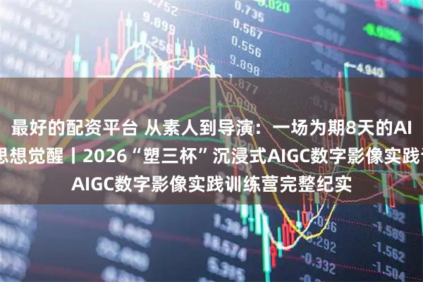 最好的配资平台 从素人到导演：一场为期8天的AIGC创作革命与思想觉醒丨2026“塑三杯”沉浸式AIGC数字影像实践训练营完整纪实