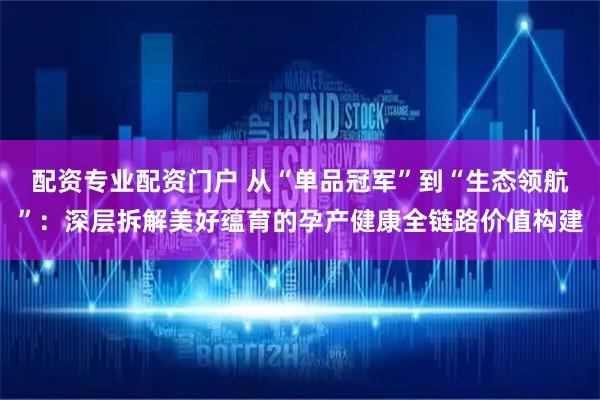 配资专业配资门户 从“单品冠军”到“生态领航”：深层拆解美好蕴育的孕产健康全链路价值构建
