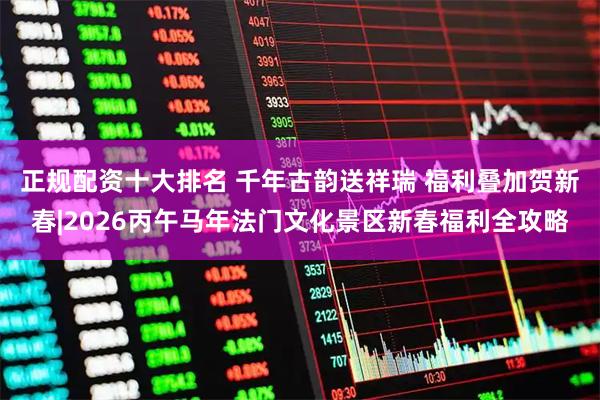 正规配资十大排名 千年古韵送祥瑞 福利叠加贺新春|2026丙午马年法门文化景区新春福利全攻略