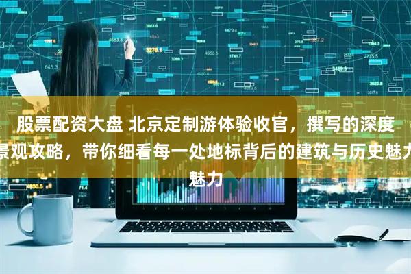 股票配资大盘 北京定制游体验收官，撰写的深度景观攻略，带你细看每一处地标背后的建筑与历史魅力