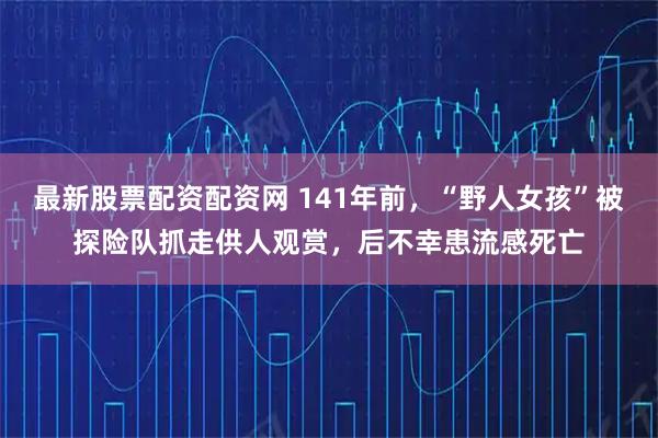 最新股票配资配资网 141年前，“野人女孩”被探险队抓走供人观赏，后不幸患流感死亡