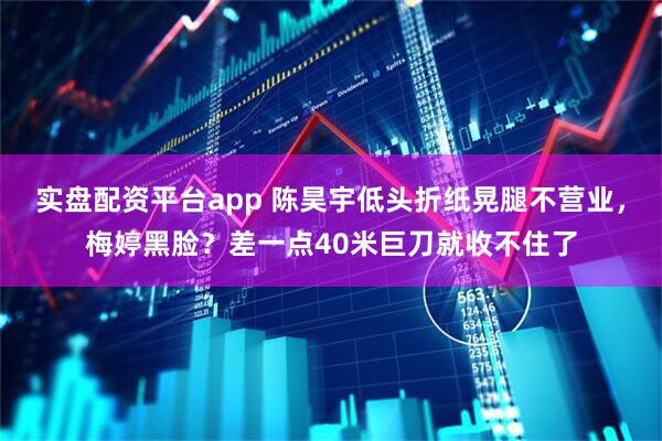 实盘配资平台app 陈昊宇低头折纸晃腿不营业，梅婷黑脸？差一点40米巨刀就收不住了
