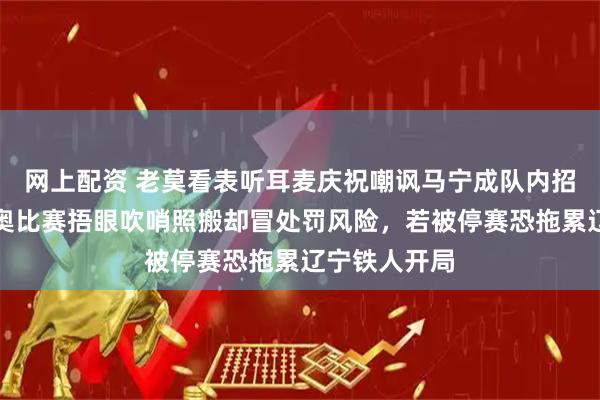 网上配资 老莫看表听耳麦庆祝嘲讽马宁成队内招牌，热菲尼奥比赛捂眼吹哨照搬却冒处罚风险，若被停赛恐拖累辽宁铁人开局