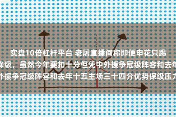 实盘10倍杠杆平台 老屠直播间称即便申花只踢十五个主场也不太可能降级，虽然今年要扣十分但凭中外援争冠级阵容和去年十五主场三十四分优势保级压力不大