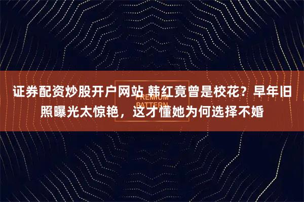 证券配资炒股开户网站 韩红竟曾是校花？早年旧照曝光太惊艳，这才懂她为何选择不婚