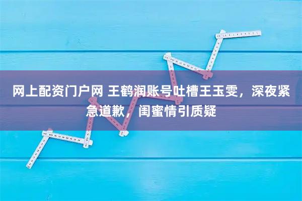 网上配资门户网 王鹤润账号吐槽王玉雯，深夜紧急道歉，闺蜜情引质疑