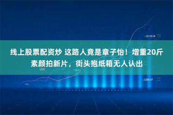线上股票配资炒 这路人竟是章子怡！增重20斤素颜拍新片，街头抱纸箱无人认出