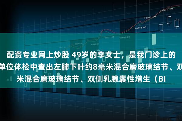配资专业网上炒股 49岁的李女士，是我门诊上的一位老粉丝朋友，在单位体检中查出左肺下叶约8毫米混合磨玻璃结节、双侧乳腺囊性增生（BI
