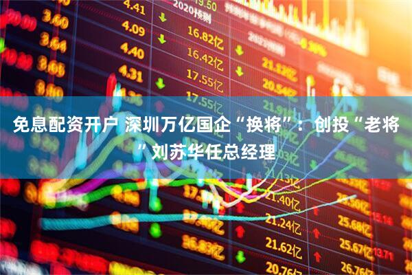 免息配资开户 深圳万亿国企“换将”：创投“老将”刘苏华任总经理