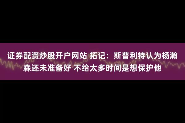 证券配资炒股开户网站 拓记：斯普利特认为杨瀚森还未准备好 不给太多时间是想保护他